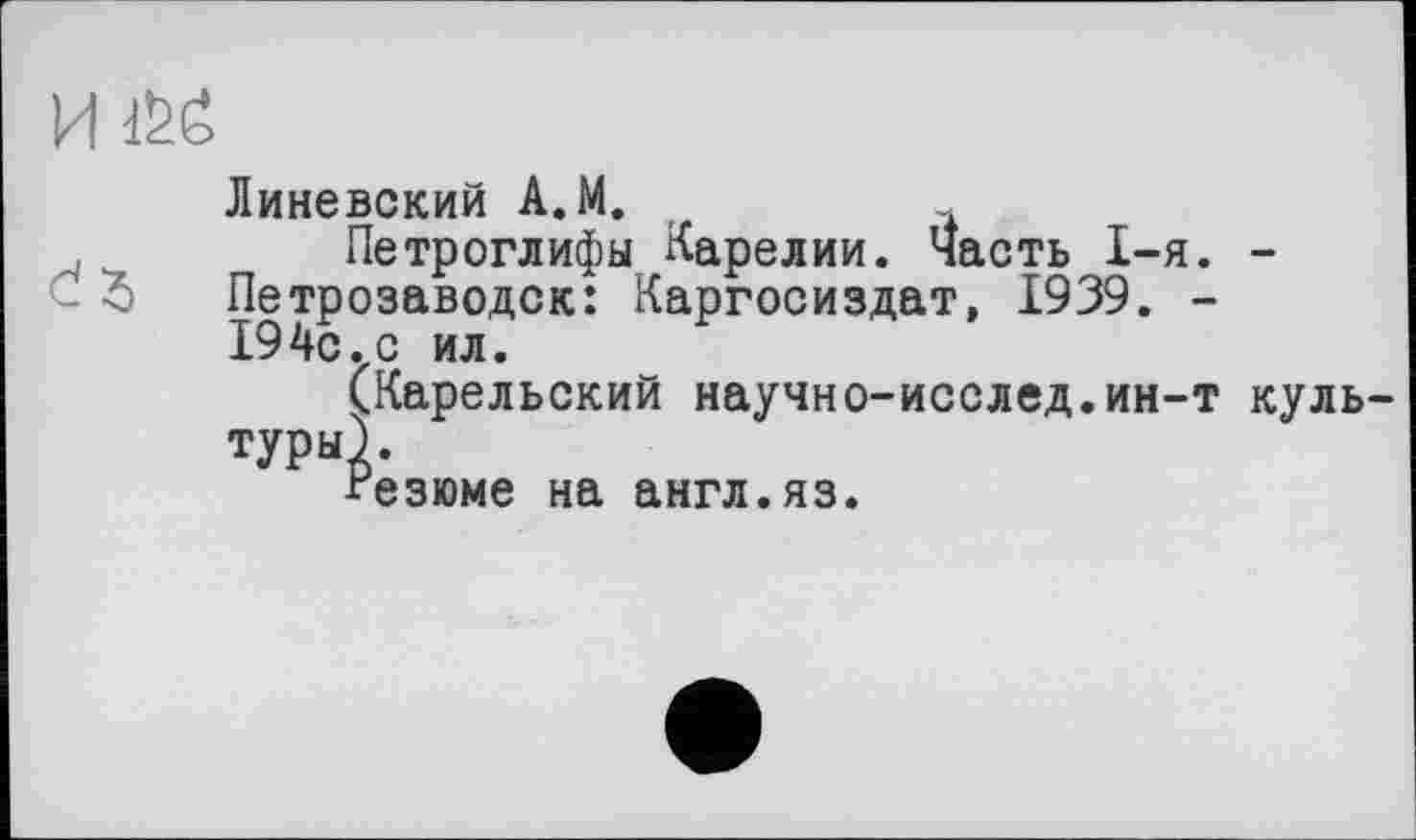 ﻿И i&ë
Линевский A.M.
Петроглифы Карелии. Часть I-я. -Петрозаводск: Каргосиздат, 1939. -194с. с ил.
(Карельский научно-исслед.ин-т культуры).
Резюме на англ.яз.